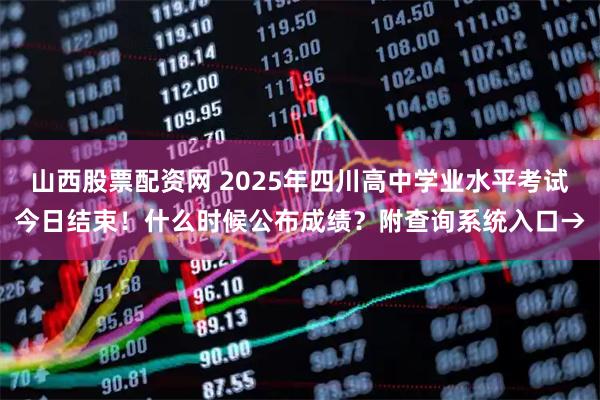 山西股票配资网 2025年四川高中学业水平考试今日结束！什么时候公布成绩？附查询系统入口→