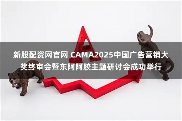 新股配资网官网 CAMA2025中国广告营销大奖终审会暨东阿阿胶主题研讨会成功举行