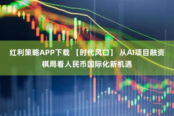 红利策略APP下载 【时代风口】 从AI项目融资棋局看人民币国际化新机遇