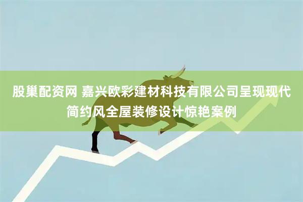 股巢配资网 嘉兴欧彩建材科技有限公司呈现现代简约风全屋装修设计惊艳案例