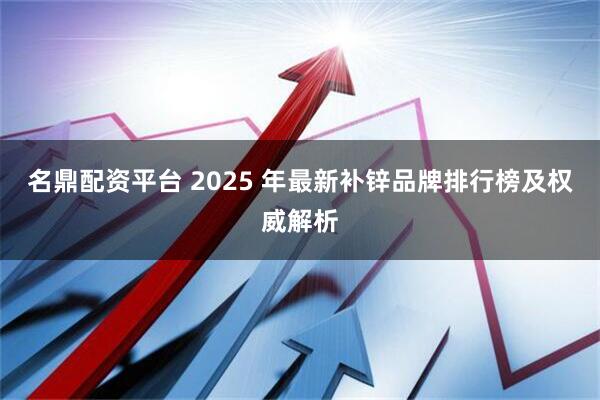 名鼎配资平台 2025 年最新补锌品牌排行榜及权威解析