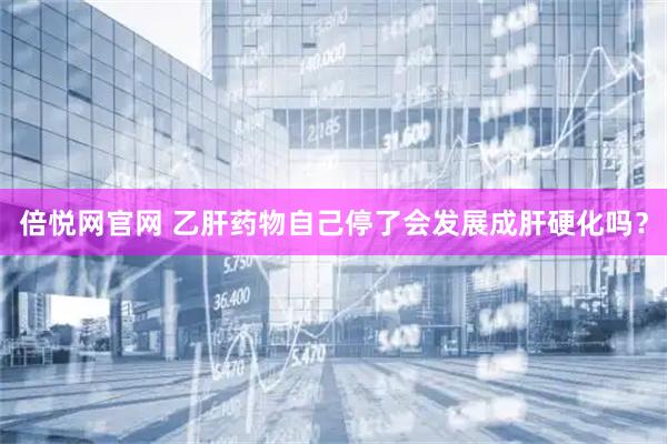 倍悦网官网 乙肝药物自己停了会发展成肝硬化吗？