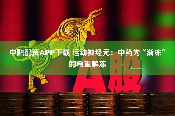 中融配资APP下载 运动神经元：中药为“渐冻”的希望解冻