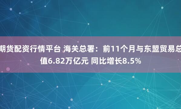 期货配资行情平台 海关总署：前11个月与东盟贸易总值6.82万亿元 同比增长8.5%