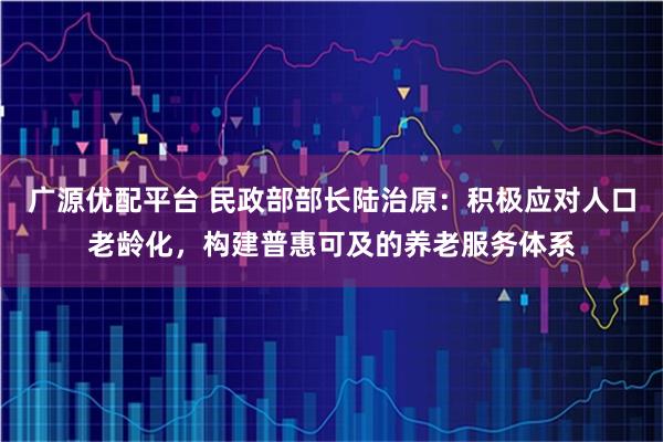 广源优配平台 民政部部长陆治原：积极应对人口老龄化，构建普惠可及的养老服务体系