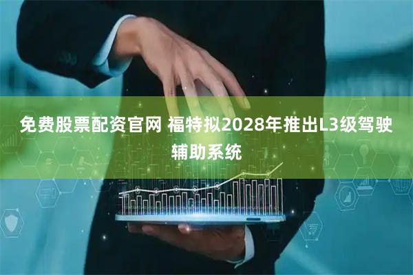 免费股票配资官网 福特拟2028年推出L3级驾驶辅助系统