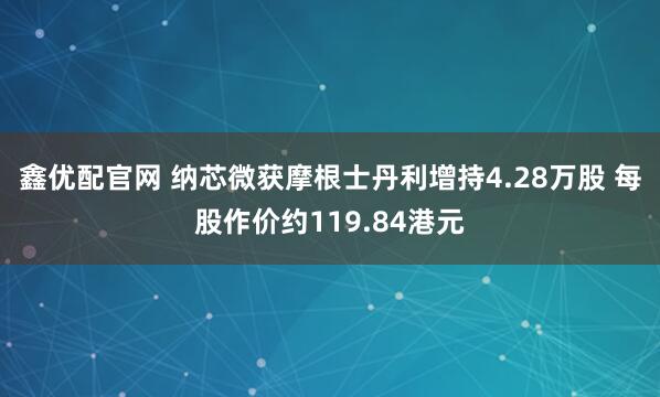鑫优配官网 纳芯微获摩根士丹利增持4.28万股 每股作价约119.84港元