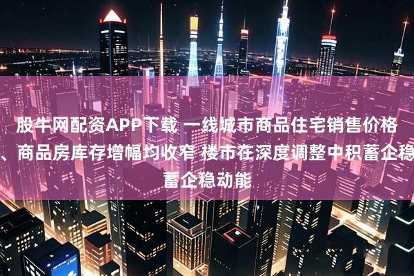 股牛网配资APP下载 一线城市商品住宅销售价格降幅、商品房库存增幅均收窄 楼市在深度调整中积蓄企稳动能