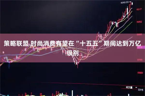 策略联盟 时尚消费有望在“十五五”期间达到万亿级别