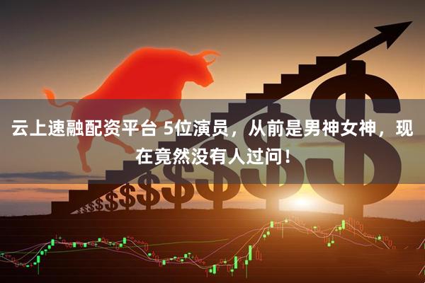 云上速融配资平台 5位演员，从前是男神女神，现在竟然没有人过问！