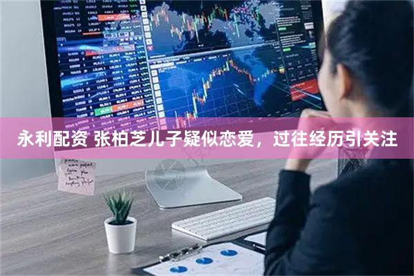 永利配资 张柏芝儿子疑似恋爱，过往经历引关注
