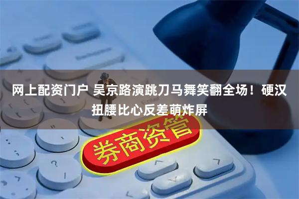 网上配资门户 吴京路演跳刀马舞笑翻全场！硬汉扭腰比心反差萌炸屏