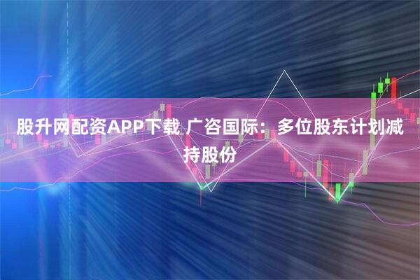 股升网配资APP下载 广咨国际：多位股东计划减持股份