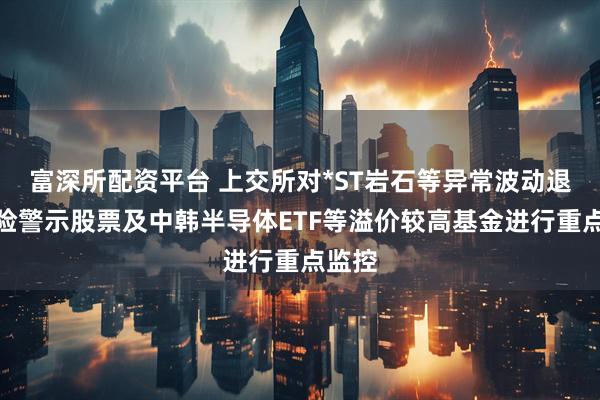 富深所配资平台 上交所对*ST岩石等异常波动退市风险警示股票及中韩半导体ETF等溢价较高基金进行重点监控