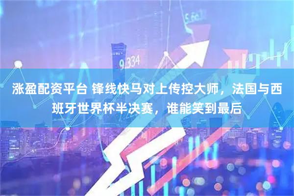 涨盈配资平台 锋线快马对上传控大师，法国与西班牙世界杯半决赛，谁能笑到最后