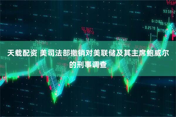 天载配资 美司法部撤销对美联储及其主席鲍威尔的刑事调查